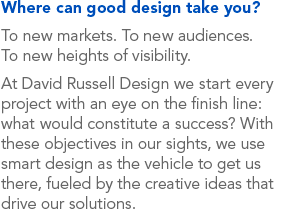 Where can good design take you? To new markets. To new audiences. To new heights of visibility. At David Russell Design we start every project with an eye on the finish line: what would constitute a success? With these objectives in our sights, we use smart design as the vehicle to get us there, fueled by the creative ideas that drive our solutions.